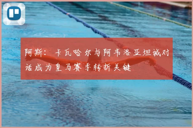 阿斯：卡瓦哈尔与阿韦洛亚坦诚对话成为皇马赛季转折关键