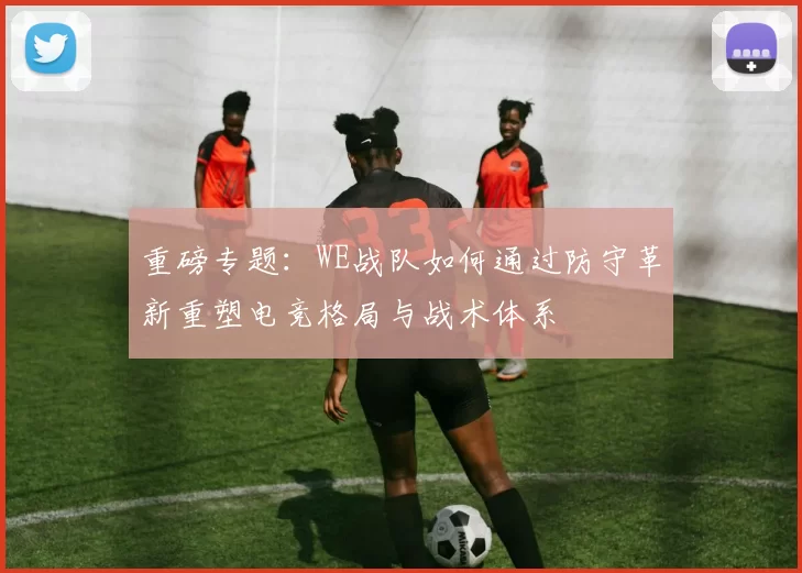 重磅专题:WE战队如何通过防守革新重塑电竞格局与战术体系