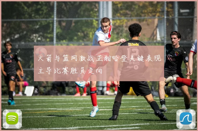 火箭与篮网激战正酣哈登关键表现主导比赛胜负走向