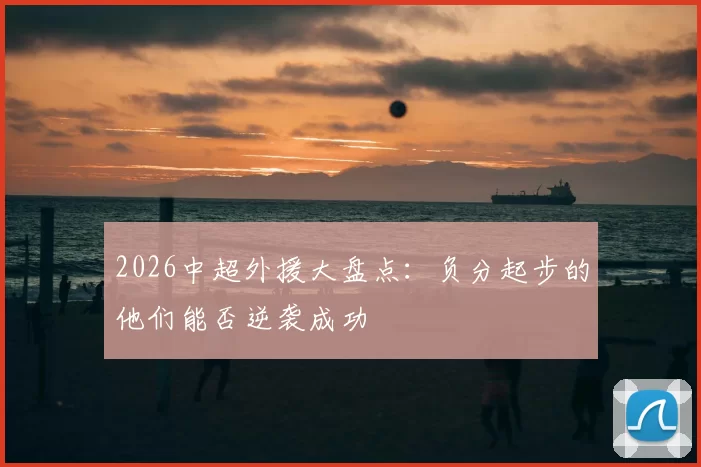 2026中超外援大盘点:负分起步的他们能否逆袭成功