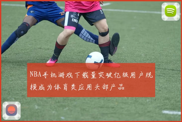 NBA手机游戏下载量突破亿级用户规模成为体育类应用头部产品