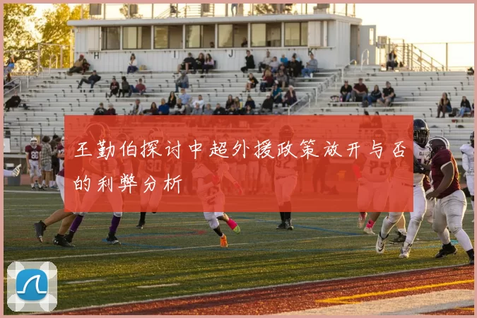 王勤伯探讨中超外援政策放开与否的利弊分析