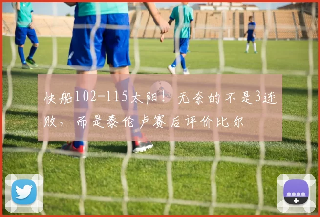 快船102-115太阳!无奈的不是3连败,而是泰伦卢赛后评价比尔