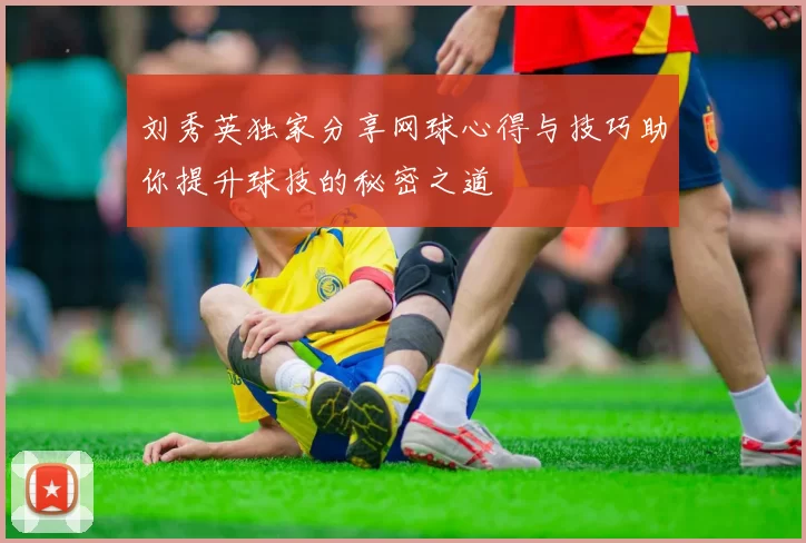 刘秀英独家分享网球心得与技巧助你提升球技的秘密之道