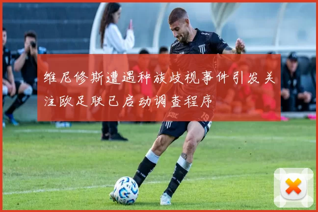 维尼修斯遭遇种族歧视事件引发关注欧足联已启动调查程序