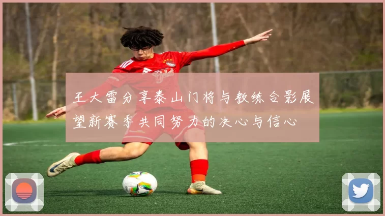 王大雷分享泰山门将与教练合影展望新赛季共同努力的决心与信心