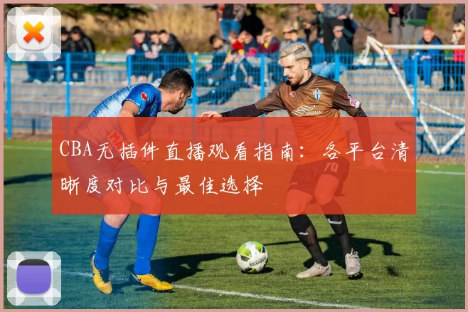 CBA无插件直播观看指南：各平台清晰度对比与最佳选择