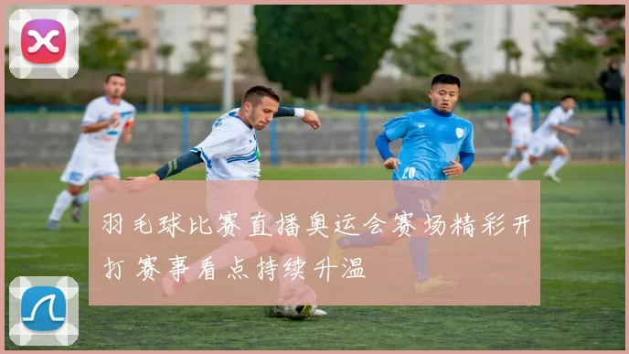 羽毛球比赛直播奥运会赛场精彩开打 赛事看点持续升温