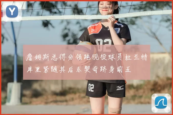 詹姆斯总得分领跑现役球员杜兰特库里紧随其后东契奇跻身前五