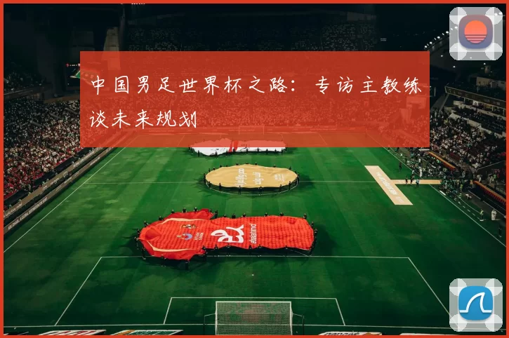 中国男足世界杯之路:专访主教练谈未来规划