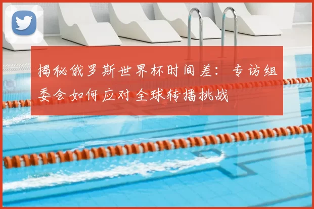 揭秘俄罗斯世界杯时间差:专访组委会如何应对全球转播挑战