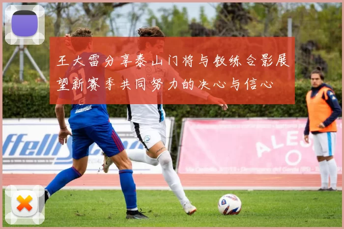 王大雷分享泰山门将与教练合影展望新赛季共同努力的决心与信心