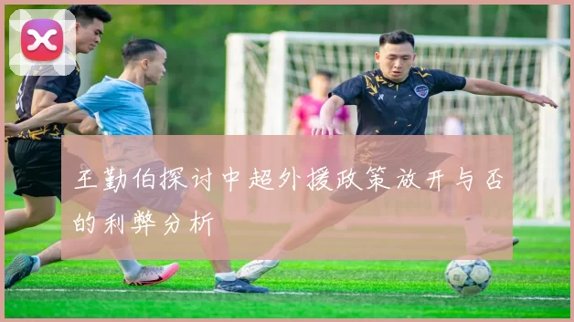 王勤伯探讨中超外援政策放开与否的利弊分析