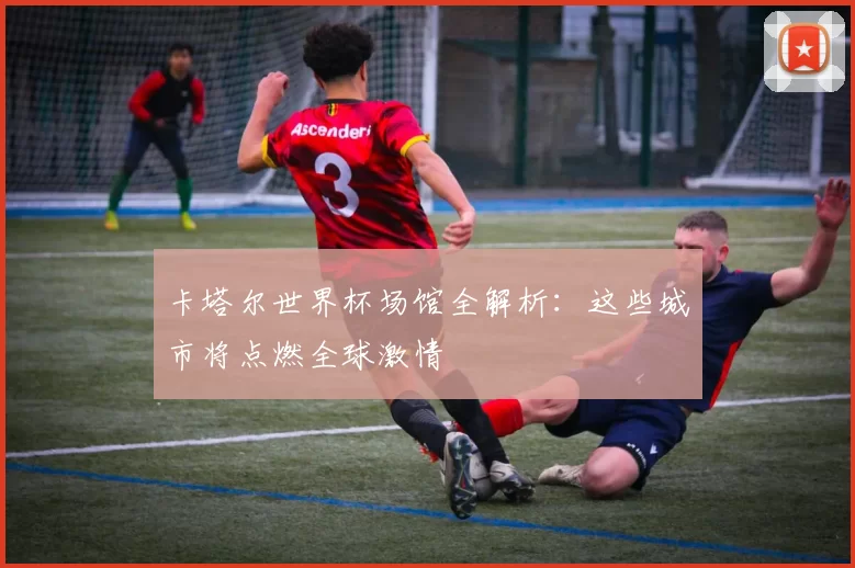 卡塔尔世界杯场馆全解析:这些城市将点燃全球激情