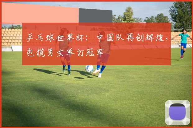 乒乓球世界杯：中国队再创辉煌，包揽男女单打冠军