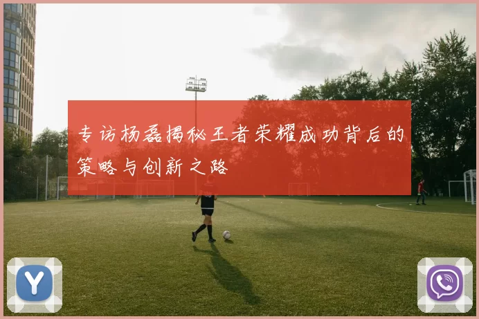 专访杨磊揭秘王者荣耀成功背后的策略与创新之路
