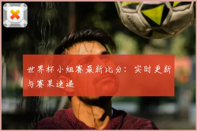 世界杯小组赛最新比分：实时更新与赛果速递