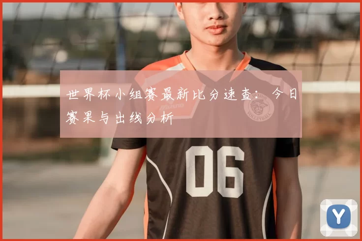 世界杯小组赛最新比分速查：今日赛果与出线分析