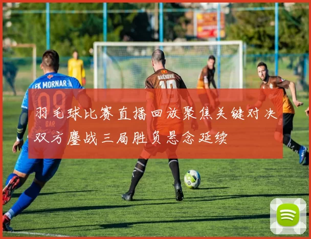 羽毛球比赛直播回放聚焦关键对决双方鏖战三局胜负悬念延续