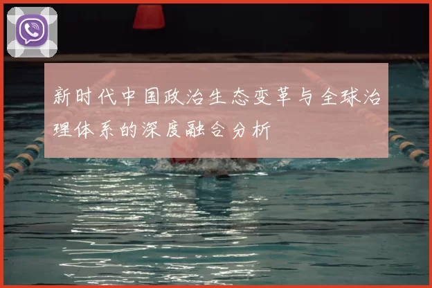 新时代中国政治生态变革与全球治理体系的深度融合分析