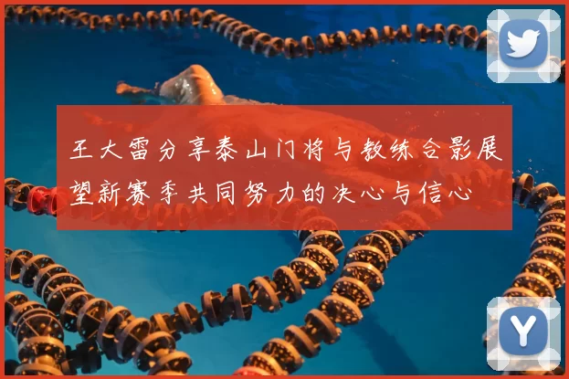 王大雷分享泰山门将与教练合影展望新赛季共同努力的决心与信心