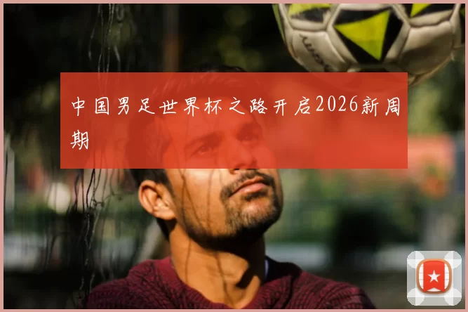 中国男足世界杯之路开启2026新周期