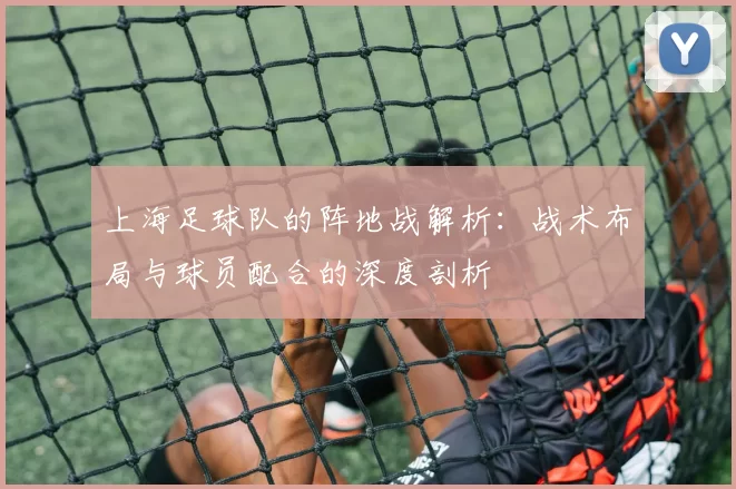上海足球队的阵地战解析:战术布局与球员配合的深度剖析