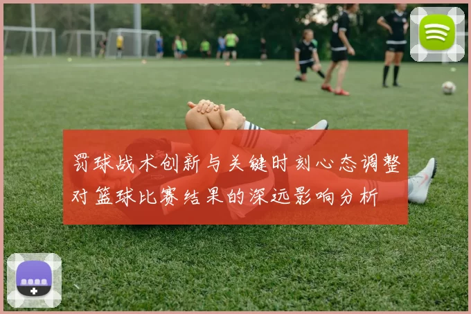 罚球战术创新与关键时刻心态调整对篮球比赛结果的深远影响分析