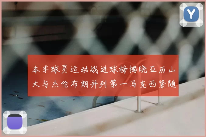本季球员运动战进球榜揭晓亚历山大与杰伦布朗并列第一马克西紧随其后