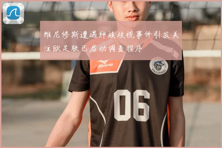 维尼修斯遭遇种族歧视事件引发关注欧足联已启动调查程序