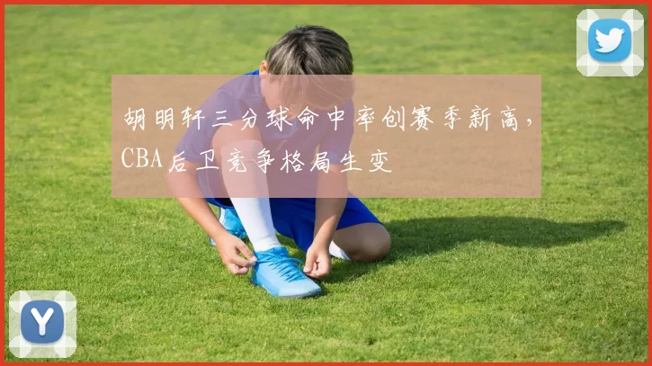 胡明轩三分球命中率创赛季新高,CBA后卫竞争格局生变