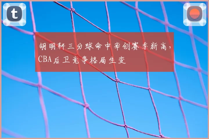 胡明轩三分球命中率创赛季新高，CBA后卫竞争格局生变