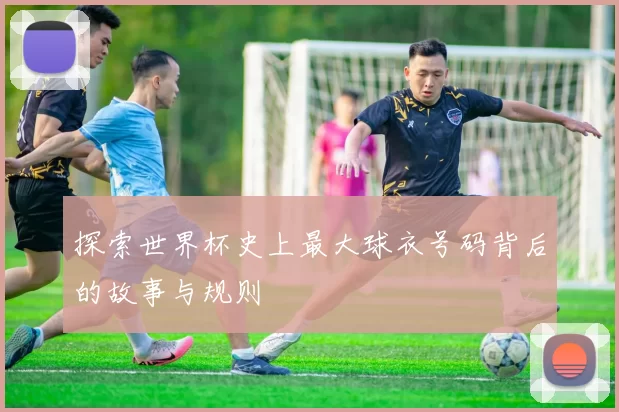 探索世界杯史上最大球衣号码背后的故事与规则