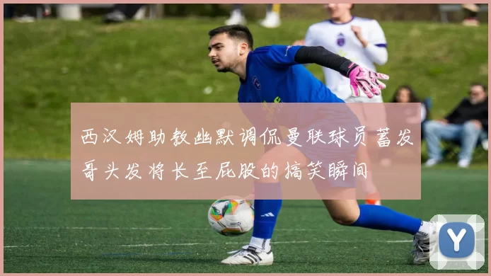 西汉姆助教幽默调侃曼联球员蓄发哥头发将长至屁股的搞笑瞬间