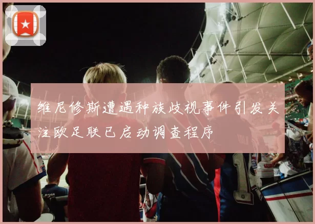 维尼修斯遭遇种族歧视事件引发关注欧足联已启动调查程序