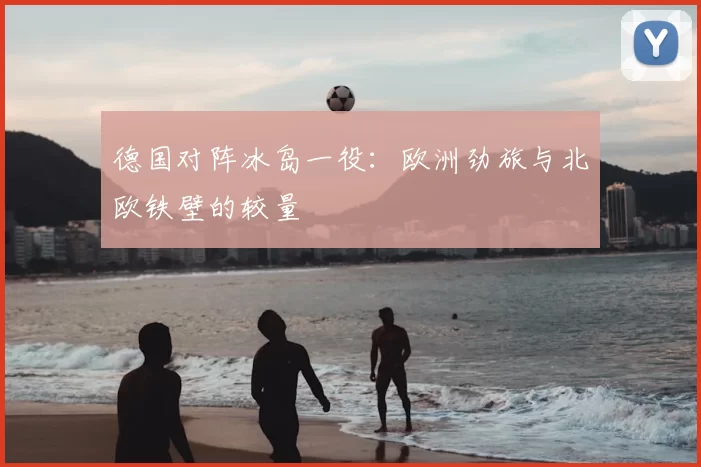 德国对阵冰岛一役:欧洲劲旅与北欧铁壁的较量