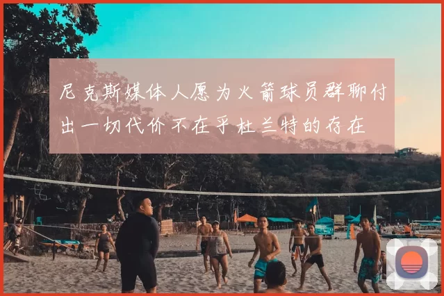 尼克斯媒体人愿为火箭球员群聊付出一切代价不在乎杜兰特的存在