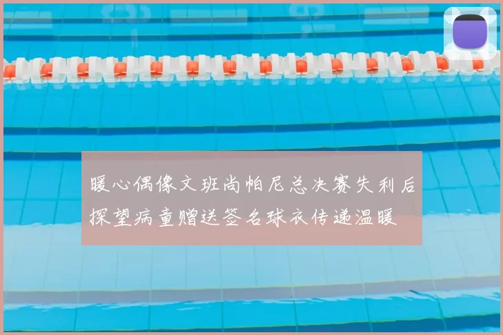暖心偶像文班尚帕尼总决赛失利后探望病童赠送签名球衣传递温暖