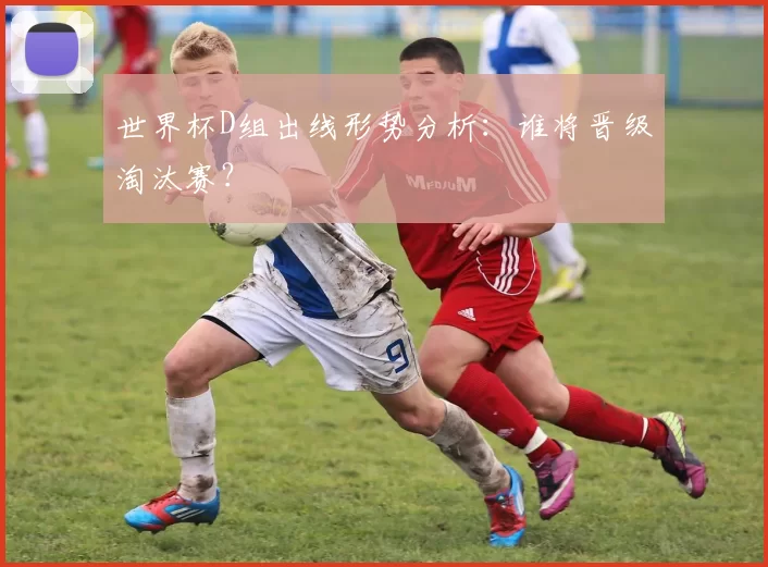世界杯D组出线形势分析：谁将晋级淘汰赛？