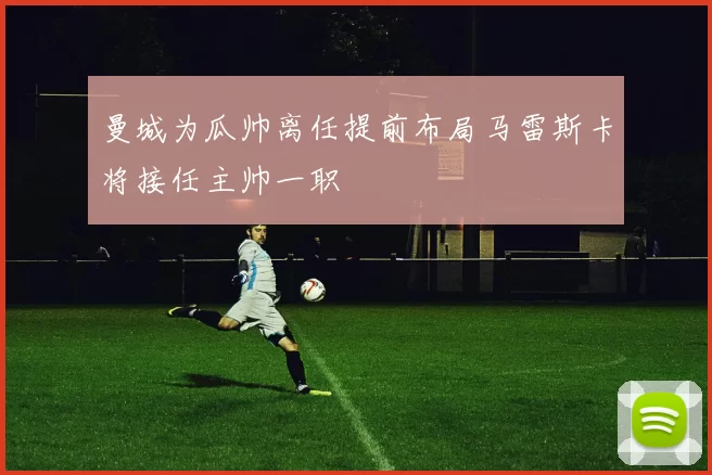 曼城为瓜帅离任提前布局马雷斯卡将接任主帅一职