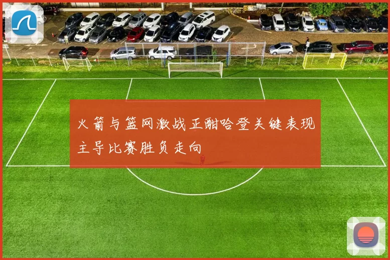 火箭与篮网激战正酣哈登关键表现主导比赛胜负走向