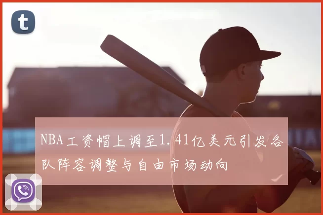 NBA工资帽上调至1.41亿美元引发各队阵容调整与自由市场动向