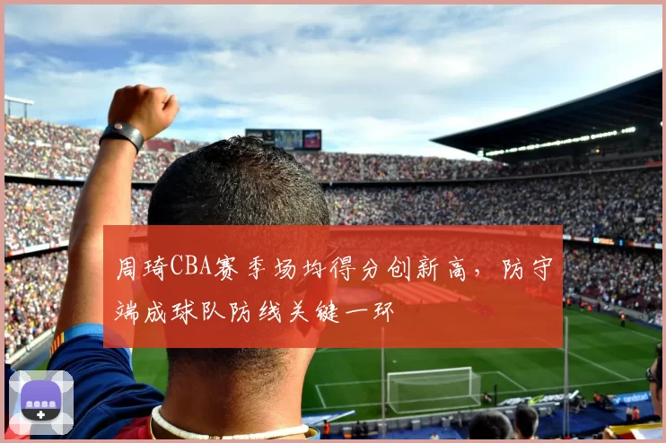 周琦CBA赛季场均得分创新高,防守端成球队防线关键一环