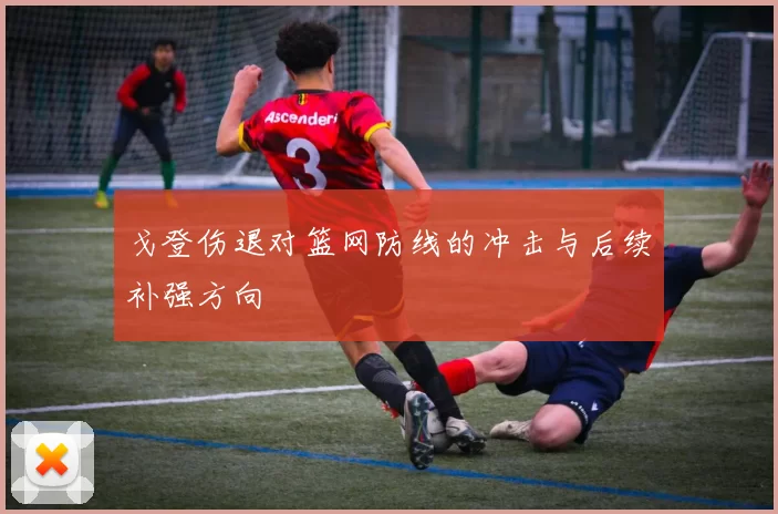 戈登伤退对篮网防线的冲击与后续补强方向