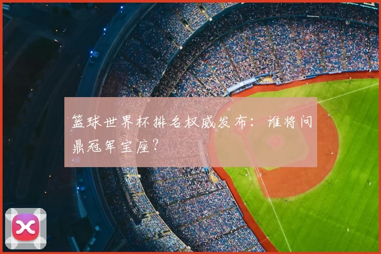 篮球世界杯排名权威发布：谁将问鼎冠军宝座？