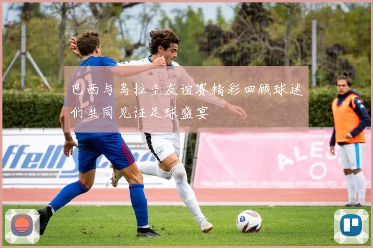 巴西与乌拉圭友谊赛精彩回顾球迷们共同见证足球盛宴