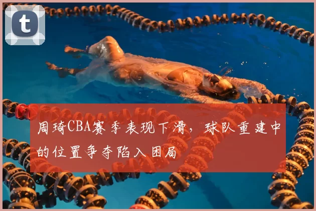 周琦CBA赛季表现下滑，球队重建中的位置争夺陷入困局