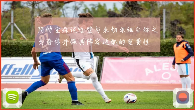 阿特金森谈哈登与米切尔组合称之为奢侈并强调阵容适配的重要性