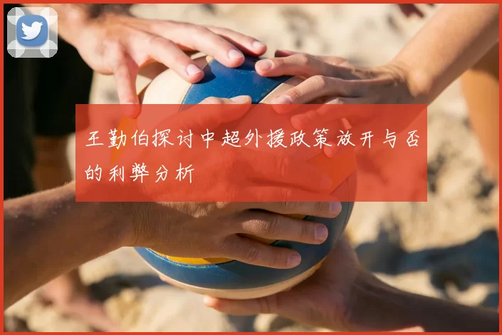 王勤伯探讨中超外援政策放开与否的利弊分析