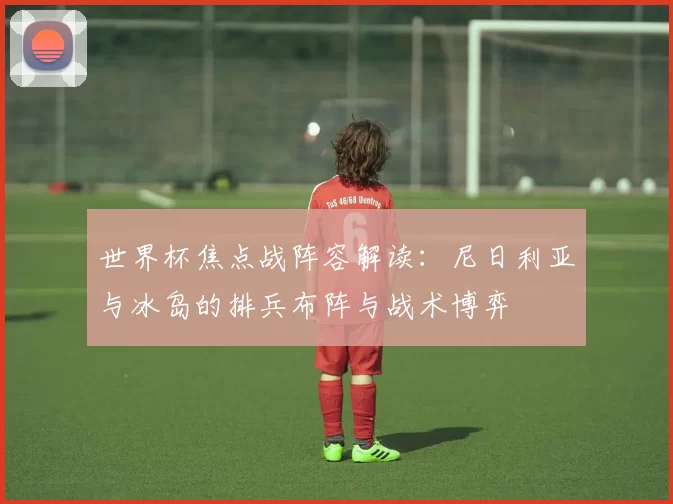 世界杯焦点战阵容解读：尼日利亚与冰岛的排兵布阵与战术博弈